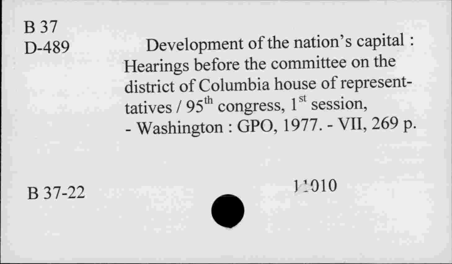 ﻿B37
D-489
Development of the nation’s capital: Hearings before the committee on the district of Columbia house of represent-tatives / 95th congress, 1st session, - Washington : GPO, 1977. - VII, 269 p.
B 37-22
11910